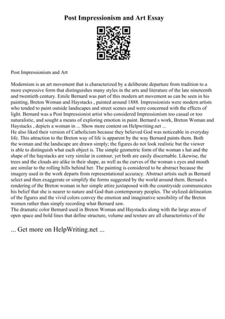 Post Impressionism and Art Essay
Post Impressionism and Art
Modernism is an art movement that is characterized by a deliberate departure from tradition to a
more expressive form that distinguishes many styles in the arts and literature of the late nineteenth
and twentieth century. Emile Bernard was part of this modern art movement as can be seen in his
painting, Breton Woman and Haystacks , painted around 1888. Impressionists were modern artists
who tended to paint outside landscapes and street scenes and were concerned with the effects of
light. Bernard was a Post Impressionist artist who considered Impressionism too casual or too
naturalistic, and sought a means of exploring emotion in paint. Bernard s work, Breton Woman and
Haystacks , depicts a woman in ... Show more content on Helpwriting.net ...
He also liked their version of Catholicism because they believed God was noticeable in everyday
life. This attraction to the Breton way of life is apparent by the way Bernard paints them. Both
the woman and the landscape are drawn simply; the figures do not look realistic but the viewer
is able to distinguish what each object is. The simple geometric form of the woman s hat and the
shape of the haystacks are very similar in contour, yet both are easily discernable. Likewise, the
trees and the clouds are alike in their shape, as well as the curves of the woman s eyes and mouth
are similar to the rolling hills behind her. The painting is considered to be abstract because the
imagery used in the work departs from representational accuracy. Abstract artists such as Bernard
select and then exaggerate or simplify the forms suggested by the world around them. Bernard s
rendering of the Breton woman in her simple attire juxtaposed with the countryside communicates
his belief that she is nearer to nature and God than contemporary peoples. The stylized delineation
of the figures and the vivid colors convey the emotion and imaginative sensibility of the Breton
women rather than simply recording what Bernard saw.
The dramatic color Bernard used in Breton Woman and Haystacks along with the large areas of
open space and bold lines that define structure, volume and texture are all characteristics of the
... Get more on HelpWriting.net ...
 