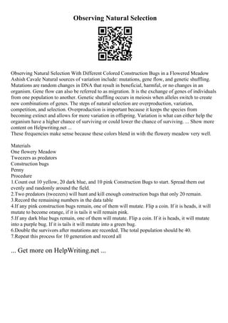 Observing Natural Selection
Observing Natural Selection With Different Colored Construction Bugs in a Flowered Meadow
Ashish Cavale Natural sources of variation include: mutations, gene flow, and genetic shuffling.
Mutations are random changes in DNA that result in beneficial, harmful, or no changes in an
organism. Gene flow can also be referred to as migration. It is the exchange of genes of individuals
from one population to another. Genetic shuffling occurs in meiosis when alleles switch to create
new combinations of genes. The steps of natural selection are overproduction, variation,
competition, and selection. Overproduction is important because it keeps the species from
becoming extinct and allows for more variation in offspring. Variation is what can either help the
organism have a higher chance of surviving or could lower the chance of surviving. ... Show more
content on Helpwriting.net ...
These frequencies make sense because these colors blend in with the flowery meadow very well.
Materials
One flowery Meadow
Tweezers as predators
Construction bugs
Penny
Procedure
1.Count out 10 yellow, 20 dark blue, and 10 pink Construction Bugs to start. Spread them out
evenly and randomly around the field.
2.Two predators (tweezers) will hunt and kill enough construction bugs that only 20 remain.
3.Record the remaining numbers in the data table
4.If any pink construction bugs remain, one of them will mutate. Flip a coin. If it is heads, it will
mutate to become orange, if it is tails it will remain pink.
5.If any dark blue bugs remain, one of them will mutate. Flip a coin. If it is heads, it will mutate
into a purple bug. If it is tails it will mutate into a green bug.
6.Double the survivors after mutations are recorded. The total population should be 40.
7.Repeat this process for 10 generation and record all
... Get more on HelpWriting.net ...
 
