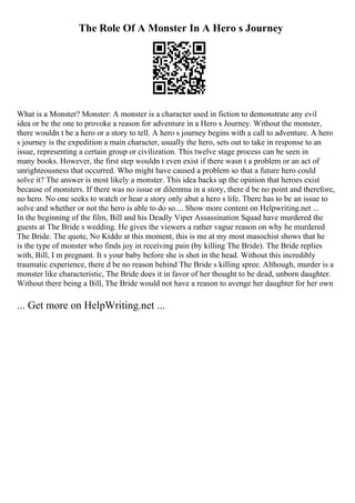 The Role Of A Monster In A Hero s Journey
What is a Monster? Monster: A monster is a character used in fiction to demonstrate any evil
idea or be the one to provoke a reason for adventure in a Hero s Journey. Without the monster,
there wouldn t be a hero or a story to tell. A hero s journey begins with a call to adventure. A hero
s journey is the expedition a main character, usually the hero, sets out to take in response to an
issue, representing a certain group or civilization. This twelve stage process can be seen in
many books. However, the first step wouldn t even exist if there wasn t a problem or an act of
unrighteousness that occurred. Who might have caused a problem so that a future hero could
solve it? The answer is most likely a monster. This idea backs up the opinion that heroes exist
because of monsters. If there was no issue or dilemma in a story, there d be no point and therefore,
no hero. No one seeks to watch or hear a story only abut a hero s life. There has to be an issue to
solve and whether or not the hero is able to do so.... Show more content on Helpwriting.net ...
In the beginning of the film, Bill and his Deadly Viper Assassination Squad have murdered the
guests at The Bride s wedding. He gives the viewers a rather vague reason on why he murdered
The Bride. The quote, No Kiddo at this moment, this is me at my most masochist shows that he
is the type of monster who finds joy in receiving pain (by killing The Bride). The Bride replies
with, Bill, I m pregnant. It s your baby before she is shot in the head. Without this incredibly
traumatic experience, there d be no reason behind The Bride s killing spree. Although, murder is a
monster like characteristic, The Bride does it in favor of her thought to be dead, unborn daughter.
Without there being a Bill, The Bride would not have a reason to avenge her daughter for her own
... Get more on HelpWriting.net ...
 