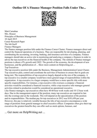 Outline Of A Finance Manager Position Falls Under The...
Matt Carnahan
Mrs. Houser
Principles of Business Management
10 April 2015
Career Research Paper
The Job Itself
Finance Managers
The finance manager position falls under the Finance Career Cluster. Finance managers direct and
control the financial operations of a business. They are responsible for developing, planning, and
coordinating the accounting, investing, banking, and insurance activities of a company. Finance
managers should take an active role in monitoring and analyzing a company s finances in order to
advise the top executives on the financial health of the company. The outlook of finance manager
positions is about a 9% growth until 2022. The growth of the economy, the development of new
businesses, and the globalization of ... Show more content on Helpwriting.net ...
Top Executives
The top executive position falls under the Business, Management Administration Career Cluster.
Top executives plan, control and coordinate the activities of business to ensure that its goals are
being met. The responsibilities of top executives largely depend on the size of the company. A
top executive in a smaller company would have more general range of responsibilities within the
organization. A top executive in a larger company would have a more specific title with more
specific responsibilities. For instance, a top executive who oversees a company s financial
activities would be considered a financial executive, while a top executive who manages general
activities related to production would be considered an operational executive.
Like finance managers, top executives often have 40 60 hour work weeks and 10 12 hour work
days. Due to the management aspect of the position, many top executives are required to late
into the evenings and on the weekends. This will depend on the specialization of the position
and its responsibilities. The median pay for top executives in 2012 was $101,650 per year.
However, this pay is relatively variable because the title of top executive encompasses a wide
range of positions from general manager to chief executive officer. Companies often give their top
executives the greatest benefits they can offer such as stock options, bonuses, and
... Get more on HelpWriting.net ...
 