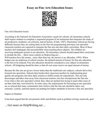 Essay on Fine Arts Education Issues
Fine Arts Education Issues
According to the National Art Education Association s goals for schools, all elementary schools
shall require students to complete a sequential program of art instruction that integrates the study of
art production, aesthetics, art criticism, and art history, (Clark, 1987). Elementary schools are having
difficulty because they are cutting back on the fine arts programming and many non specialist
classroom teachers are expected to integrate the fine arts into their daily curriculum. Most of these
teachers feel inadequate and uncomfortable when teaching these subjects. The children are
receiving inadequate lessons in art education. All elementary schools should expand their curriculum
to include the fine ... Show more content on Helpwriting.net ...
Will teachers have the money...more often than not, the answer is no, (Reardon, 1995). When
budget cuts are underway in school systems, the allotted amount of money for fine arts education
is the first to be reduced. Fine arts education should be considered a core subject in elementary
schools. All budgeting should be done so that all core areas receive an equal amount of money.
Because the fine arts are given a lower status than the traditional core subjects, schools fail to hire
licensed arts specialists. Schools then burden their classroom teachers by implementing poor
quality arts programs into their daily routines to fulfill certain art expectations. This not only
discourages and takes time away from classroom teachers, but also misrepresents the fine arts.
Even when a fine arts specialist is hired, they often are pushed into trying to teach other areas of
art than what they were hired for. In some cases, the requirements for becoming an arts specialist
are so relaxed that many communities don t believe that the fine arts should be taken very
seriously. Luckily, national reports are pushing for higher standards to become a fine arts specialist.
Impact on Students
It has been argued that the arts promote skills and abilities such as problem solving, teamwork, goal
... Get more on HelpWriting.net ...
 