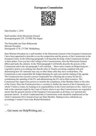 European Commission
Date:October 1, 2010
Staff member of the Directorate General
Koninginnegracht 23F, 2535RS The Hague
The Honorable Jan Peter Balkenende
Minister President
Herengracht 12 D, 2717DC Middelburg
Dear Minister President,As a staff member of the Directorate General of the European Commission
I have been appointed to describe to you the composition and the powers of the Commission in the
European Union. In the following paragraph I will describe the body of the Commission divided
in three pillars: First you have the College of the Commissioners, then the Directorate General
(DGs) and lastly the cabinets. In the Third paragraph I will briefly describe the powers of the
Commission and in the last paragraph I will conclude ... Show more content on Helpwriting.net ...
Legislative power as to making sure that the rules in Treaties are being complied with and
determining how EU nationals may stay in other States after they have worked there. The
Commission is also responsible the budget planning for each year and the making of the agenda.
The Commission has executive powers responsible for collecting the revenue for the EU,
coordinating the spending of the EU and administering the EU aid to third countries. The
Commission has supervisory powers to monitor the compliance of the Member States to the rules
of the Union. Does the Commission have a vocation to further the interest of the Community as a
whole? I believe it does, by looking at its responsibilities in the Union itself proves this. And if you
look at the statement made by the Court of Justice where it says that Commissioners are required to
ensure that the general interest of the European Union precedes at all times over national and
personal interest . In which I understand that a Commissions work should be emphasized on the
whole Community (EU) instead of just one State Member. Hoping to have informed you
accordingly I remain Yours truly Rachel Richardson
| | | |
... Get more on HelpWriting.net ...
 