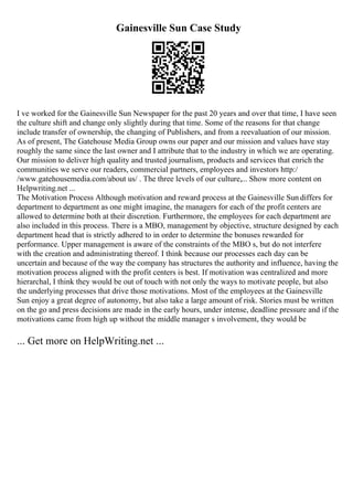 Gainesville Sun Case Study
I ve worked for the Gainesville Sun Newspaper for the past 20 years and over that time, I have seen
the culture shift and change only slightly during that time. Some of the reasons for that change
include transfer of ownership, the changing of Publishers, and from a reevaluation of our mission.
As of present, The Gatehouse Media Group owns our paper and our mission and values have stay
roughly the same since the last owner and I attribute that to the industry in which we are operating.
Our mission to deliver high quality and trusted journalism, products and services that enrich the
communities we serve our readers, commercial partners, employees and investors http:/
/www.gatehousemedia.com/about us/ . The three levels of our culture,... Show more content on
Helpwriting.net ...
The Motivation Process Although motivation and reward process at the Gainesville Sun differs for
department to department as one might imagine, the managers for each of the profit centers are
allowed to determine both at their discretion. Furthermore, the employees for each department are
also included in this process. There is a MBO, management by objective, structure designed by each
department head that is strictly adhered to in order to determine the bonuses rewarded for
performance. Upper management is aware of the constraints of the MBO s, but do not interfere
with the creation and administrating thereof. I think because our processes each day can be
uncertain and because of the way the company has structures the authority and influence, having the
motivation process aligned with the profit centers is best. If motivation was centralized and more
hierarchal, I think they would be out of touch with not only the ways to motivate people, but also
the underlying processes that drive those motivations. Most of the employees at the Gainesville
Sun enjoy a great degree of autonomy, but also take a large amount of risk. Stories must be written
on the go and press decisions are made in the early hours, under intense, deadline pressure and if the
motivations came from high up without the middle manager s involvement, they would be
... Get more on HelpWriting.net ...
 