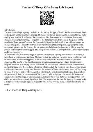 Number Of Drops Of A Penny Lab Report
Introduction
The number of drops a penny can hold is affected by the type of liquid. Will the number of drops
on the penny until it overflows change if I change the liquid from water to sodium chloride water
and by how much will it change? To investigate this, there needs to be variables that are not
changed when experimenting. The penny is the dependent variable because it depends on the
number of drops to overflow and the drops of the liquid the independent variable as it does not
change or depend. The controlled variables include using the same penny, applying the same
amount of pressure on the dropper for each drop, the height of the drop that is falling onto the
penny, and using the same dropper. The independent variable is changed from... Show more content
on Helpwriting.net ...
In this recent one, how many drops of sodium chloride can a penny hold before it overflows, it
turned out to be the penny can hold 31 drops before it overflows. However these results may not
be as accurate as they are supposed to be and may only be 80 percent accurate. Evaluation
/Analysis The height of the liquid dropping from the dropper may have been from the same
height if the hand was resting on the table/desk for each drop of sodium chloride, however the
angles the liquid was dropped and where (on which part of the penny) it was dropped may make
a difference in results. It may interfere with the amount of force on the water on top of the penny
to cause it to move and overflow. Another error may be with the amount of liquid dispersed on
the penny each time (in one squeeze of the dropper) which also associates with the amount of
force exerted as the dropper was squeezed. A solution this would be to use a dropper than only
disperses a certain amount of liquid at a time (the pressure or force of the squeeze does not make
a difference to how much liquid is released). This would provide more accurate results and not
create
... Get more on HelpWriting.net ...
 