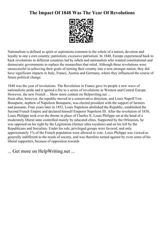The Impact Of 1848 Was The Year Of Revolutions
Nationalism is defined as spirit or aspirations common to the whole of a nation; devotion and
loyalty to one s own country; patriotism; excessive patriotism. In 1848, Europe experienced back to
back revolutions in different countries led by rebels and nationalists who wanted constitutional and
democratic governments to replace the monarchies that ruled. Although these revolutions were
unsuccessful in achieving their goals of turning their country into a new,stronger nation, they did
have significant impacts in Italy, France, Austria and Germany, where they influenced the course of
future political change.
1848 was the year of revolutions. The Revolution in France gave its people a new wave of
nationalistic pride and it ignited a fire to a series of revolutions in Western and Central Europe.
However, the new French ... Show more content on Helpwriting.net ...
Soon after, however, the republic moved in a conservative direction, and Louis NapolГ©on
Bonaparte, nephew of Napoleon Bonaparte, was elected president with the support of farmers
and peasants. Four years later in 1852, Louis Napoleon abolished the Republic, established the
Second French Empire and declared himself Emperor Napoleon III. After the revolution of 1830,
Louis Philippe took over the throne in place of Charles X. Louis Philippe sat at the head of a
moderately liberal state controlled mainly by educated elites. Supported by the Orleanists, he
was opposed on his right by the Legitimists (former ultra royalists) and on his left by the
Republicans and Socialists. Under his rule, privileged groups were favored, and only
approximately 1% of the French population were allowed to vote. Louis Philippe was viewed as
generally indifferent to the needs of society, and was therefore turned against by even some of his
liberal supporters, because of opposition towards
... Get more on HelpWriting.net ...
 
