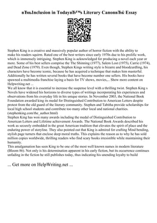 вЂњInclusion in TodayвЂ™s Literary CanonвЂќ Essay
Stephen King is a creative and massively popular author of horror fiction with the ability to
make his readers squirm. Rated one of the best writers since early 1970s due to his prolific work,
which is immensely intriguing. Stephen King is acknowledged for producing a novel each year or
more. Some of his best sellers comprise the The Shinning (1977), Salem Lost (1975), Carrie (1974),
and Dead Zone (1979). Even though, Stephen Kings writing style is bizarre and bloodcurdling, his
characters have become iconic, because he has acquired a technique that makes him masterful.
Additionally he has written several books that have become number one sellers. His books have
spawned a multimedia franchise laying a basis for TV shows, movies,... Show more content on
Helpwriting.net ...
We all know that it is essential to increase the suspense level with a thrilling twist. Stephen King s
Novels have widened his horizons to diverse types of writings incorporating his experiences and
observations from his everyday life in his unique stories. In November 2003, the National Book
Foundation awarded king its medal for Distinguished Contribution to American Letters despite
protest from the old guard of the literary community. Stephen and Tabitha provide scholarships for
local high school students and contribute too many other local and national charities.
(stephenking.com/the_author.html)
Stephen King has won many awards including the medal of Distinguished Contribution to
American Letters and Lifetime achievement Awards. The National Book Awards described his
work as securely embedded in the great American tradition that elevates the spirit of place and the
enduring power of storyline. They also pointed out that King is admired for crafting Mind bending,
stylish page turners that enclose deep moral truths. This explains the reason as to why he has sold
million copies worldwide, thrilling readers who find scary books irresistible while maintaining their
humanity.
This amalgamation has seen King to be one of the most well known names in modern literature
(Bloom 86). Not only is his determination apparent in his early fiction, but its occurrence continues
unfading in the fiction he still publishes today, thus indicating his unending loyalty to build
... Get more on HelpWriting.net ...
 