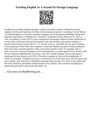 Teaching English As A Second Or Foreign Language
In addition to teaching students through a variety of methods, teachers should also provide
students with the tools necessary for them to be autonomous learners. According to Celce Murcia
s Teaching English as a Second or Foreign Language, one of the greatest challenges facing both
educators and learners is building ELL s academic vocabularies (Celce Murcia et al., 2013, p.
164). According to Larson (2013), active engagement encourages students to know definitions of
words, make connections between and among words and concepts, and acquire strategies to
become autonomous (Larson, 2013, p. 17). In order to do so, wordwalls are one type of strategy
Larson proposed. Word walls allow students a visual aid. Students can place words according to
three tiers: basic, general academic words, and content specific words. For example, dirt is a
basic word, soil is a general academic word, and sediment is a content specific word. Words could
also be organized alphabetically, by theme, or by unit. Another strategy Larson encourages is
matching activities (Larson et al, 2013). This allows students to focus on the morphology of
words. For example, if students are given a word and have to locate their peers with the same Latin
root or prefix, they learn how to determine meanings based on parts of a word. If one student had
the word, unknown, and another student had the word, unlucky, they would be morphological
partners because both words contain the prefix, un.
... Get more on HelpWriting.net ...
 