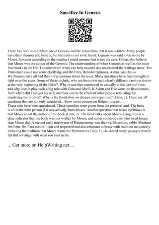 Sacrifice In Genesis
There has been some debate about Genesis and the actual time that it was written. Many people
have their theories and beliefs, but the truth is yet to be found. Genesis was said to be wrote by
Moses, however according to the reading I could assume that is not the case. Others also believe
that Moses was the author of the Genesis. The understanding of when Genesis as well as the other
four books in the Old Testamentwere wrote can help modern day understand the writings more. The
Pentateuch could use some clarifying and Ibn Ezra, Benedict Spinoza, Astruc, and Julius
Wellhausen have all had their own opinions about the issue. Many questions have been brought to
light over the years. Some of these include, why are there two such clearly different creation stories
at the very beginning of the Bible?, Why is sacrifice mentioned so casually at the dawn of time,
and why does it play such a big role with Cain and Abel?, If Adam and Eve were the first humans,
from where did Cain get his wife and how can he be afraid of other people retaliating for
murdering his brother?, Why is the flood story so choppy and repetitive? (Enns, 2). These are all
questions that are not only wondered... Show more content on Helpwriting.net ...
These also have been questioned. These speeches were given from the promise land. The book
is all in the third person if it was actually from Moses. Another question that raises eyebrows is
that Moses is not the author of the book (Enns, 2). The book talks about Moses dying, this is a
clear indicator that the book was not written by Moses, and rather someone else who lived longer
than Moses did. A second early interpreter of Deuteronomy was the twelfth century rabbi Abraham
Ibn Ezra. Ibn Ezra was brilliant and respected and also reluctant to break with tradition too quickly
including the tradition that Moses wrote the Pentateuch (Enns, 3). He shared many passages that he
felt did not align with what was said in the
... Get more on HelpWriting.net ...
 