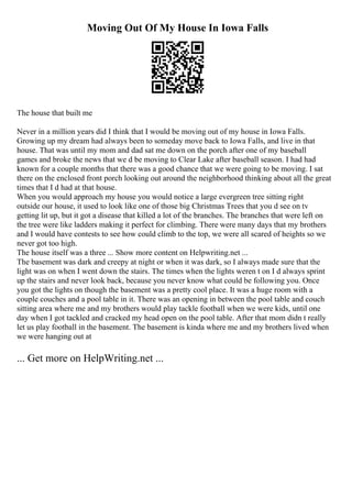 Moving Out Of My House In Iowa Falls
The house that built me
Never in a million years did I think that I would be moving out of my house in Iowa Falls.
Growing up my dream had always been to someday move back to Iowa Falls, and live in that
house. That was until my mom and dad sat me down on the porch after one of my baseball
games and broke the news that we d be moving to Clear Lake after baseball season. I had had
known for a couple months that there was a good chance that we were going to be moving. I sat
there on the enclosed front porch looking out around the neighborhood thinking about all the great
times that I d had at that house.
When you would approach my house you would notice a large evergreen tree sitting right
outside our house, it used to look like one of those big Christmas Trees that you d see on tv
getting lit up, but it got a disease that killed a lot of the branches. The branches that were left on
the tree were like ladders making it perfect for climbing. There were many days that my brothers
and I would have contests to see how could climb to the top, we were all scared of heights so we
never got too high.
The house itself was a three ... Show more content on Helpwriting.net ...
The basement was dark and creepy at night or when it was dark, so I always made sure that the
light was on when I went down the stairs. The times when the lights weren t on I d always sprint
up the stairs and never look back, because you never know what could be following you. Once
you got the lights on though the basement was a pretty cool place. It was a huge room with a
couple couches and a pool table in it. There was an opening in between the pool table and couch
sitting area where me and my brothers would play tackle football when we were kids, until one
day when I got tackled and cracked my head open on the pool table. After that mom didn t really
let us play football in the basement. The basement is kinda where me and my brothers lived when
we were hanging out at
... Get more on HelpWriting.net ...
 