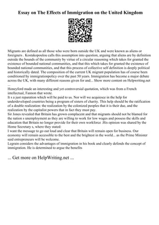 Essay on The Effects of Immigration on the United Kingdom
Migrants are defined as all those who were born outside the UK and were known as aliens or
foreigners . Kostakopoulou calls this assumption into question, arguing that aliens are by definition
outside the bounds of the community by virtue of a circular reasoning which takes for granted the
existence of bounded national communities, and that this which takes for granted the existence of
bounded national communities, and that this process of collective self definition is deeply political
and historically dated. The composition of the current UK migrant population has of course been
conditioned by immigrationpolicy over the past 50 years. Immigration has become a major debate
across the UK, with many different reasons given for and... Show more content on Helpwriting.net
...
Honeyford made an interesting and yet controversial quotation, which was from a French
intellectual, Fannon that wrote.
It s a just reparation which will be paid to us. Nor will we acquiesce in the help for
underdeveloped countries being a program of sisters of charity. This help should be the ratification
of a double realization: the realization by the colonized peoples that it is their due, and the
realization by the capitalist powers that in fact they must pay.
Sir Jones revealed that Britain has grown complacent and that migrants should not be blamed for
the nation s unemployment as they are willing to work for low wages and possess the skills and
education that Britain no longer provide for their own workforce .His opinion was shared by the
Home Secretary s, where they stated:
I want the message to go out loud and clear that Britain will remain open for business. Our
economy will remain accessible to the best and the brightest in the world... as the Prime Minister
said entrepreneurs will be welcome.
Legrain considers the advantages of immigration in his book and clearly defends the concept of
immigration. He is determined to argue the benefits
... Get more on HelpWriting.net ...
 