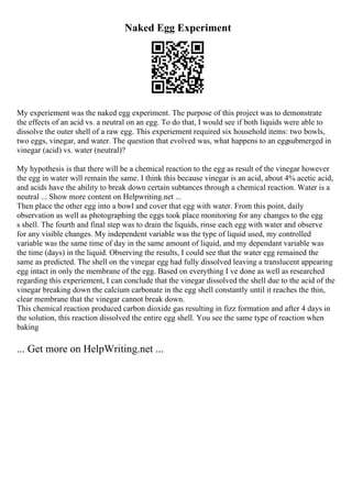 Naked Egg Experiment
My experiement was the naked egg experiment. The purpose of this project was to demonstrate
the effects of an acid vs. a neutral on an egg. To do that, I would see if both liquids were able to
dissolve the outer shell of a raw egg. This experiement required six household items: two bowls,
two eggs, vinegar, and water. The question that evolved was, what happens to an eggsubmerged in
vinegar (acid) vs. water (neutral)?
My hypothesis is that there will be a chemical reaction to the egg as result of the vinegar however
the egg in water will remain the same. I think this because vinegar is an acid, about 4% acetic acid,
and acids have the ability to break down certain subtances through a chemical reaction. Water is a
neutral ... Show more content on Helpwriting.net ...
Then place the other egg into a bowl and cover that egg with water. From this point, daily
observation as well as photographing the eggs took place monitoring for any changes to the egg
s shell. The fourth and final step was to drain the liquids, rinse each egg with water and observe
for any visible changes. My independent variable was the type of liquid used, my controlled
variable was the same time of day in the same amount of liquid, and my dependant variable was
the time (days) in the liquid. Observing the results, I could see that the water egg remained the
same as predicted. The shell on the vinegar egg had fully dissolved leaving a translucent appearing
egg intact in only the membrane of the egg. Based on everything I ve done as well as researched
regarding this experiement, I can conclude that the vinegar dissolved the shell due to the acid of the
vinegar breaking down the calcium carbonate in the egg shell constantly until it reaches the thin,
clear membrane that the vinegar cannot break down.
This chemical reaction produced carbon dioxide gas resulting in fizz formation and after 4 days in
the solution, this reaction dissolved the entire egg shell. You see the same type of reaction when
baking
... Get more on HelpWriting.net ...
 