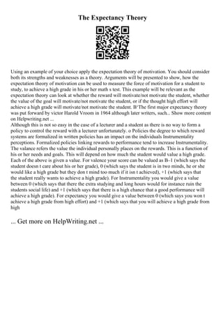 The Expectancy Theory
Using an example of your choice apply the expectation theory of motivation. You should consider
both its strengths and weaknesses as a theory. Arguments will be presented to show, how the
expectation theory of motivation can be used to measure the force of motivation for a student to
study, to achieve a high grade in his or her math s test. This example will be relevant as the
expectation theory can look at whether the reward will motivate/not motivate the student, whether
the value of the goal will motivate/not motivate the student, or if the thought high effort will
achieve a high grade will motivate/not motivate the student. В‘The first major expectancy theory
was put forward by victor Harold Vroom in 1964 although later writers, such... Show more content
on Helpwriting.net ...
Although this is not so easy in the case of a lecturer and a student as there is no way to form a
policy to control the reward with a lecturer unfortunately. o Policies the degree to which reward
systems are formalized in written policies has an impact on the individuals Instrumentality
perceptions. Formalized policies linking rewards to performance tend to increase Instrumentality.
The valance refers the value the individual personally places on the rewards. This is a function of
his or her needs and goals. This will depend on how much the student would value a high grade.
Each of the above is given a value. For valence your score can be valued as В–1 (which says the
student doesn t care about his or her grade), 0 (which says the student is in two minds, he or she
would like a high grade but they don t mind too much if it isn t achieved), +1 (which says that
the student really wants to achieve a high grade). For Instrumentality you would give a value
between 0 (which says that there the extra studying and long hours would for instance ruin the
students social life) and +1 (which says that there is a high chance that a good performance will
achieve a high grade). For expectancy you would give a value between 0 (which says you won t
achieve a high grade from high effort) and +1 (which says that you will achieve a high grade from
high
... Get more on HelpWriting.net ...
 