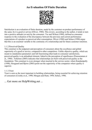 An Evaluation Of Finite Duration
Satisfaction is an evaluation of finite duration, made by the customer on product performance of
the same, be it a good or service (Oliver, 1980). This review, according to the author, it tends to turn
into a positive attitude (or not) by the consumer. Tse and Wilton (1988), defined as consumer
response to the evaluation of the discrepancy between the previous and current performance
expectations of a product as perceived after consumption. Oliver (1980) and Selnes (1998) argue
that this is an essential variable to the continuity of a relationship and for future customer retention.
1.1.2.Perceived Quality
This construct is the judgment and perception of consumers about the excellence and global
superiority of a good or service, compared to other competitors. Unlike objective quality, which are
meant to standardize parameters and full functioning (that leads to consumer satisfaction),
perceived quality is an attitudinal element, linked to the perception of significance (Parasuraman et
al., 1988) . Fullerton (2005) indicates that relationships are built with perceived quality as the
foundation. This construct is even stronger when inserted in the service sector, where Kandampully
(1998), Hougaard and Bjerre (2003) point out the superiority of the companies where quality is
superior.
1.1.3.Trust
Trust is seen as the most important in building relationships, being essential for achieving retention
of consumers (Crosby et al., 1990; Morgan and Hunt, 1994; Selnes, 1998;
... Get more on HelpWriting.net ...
 