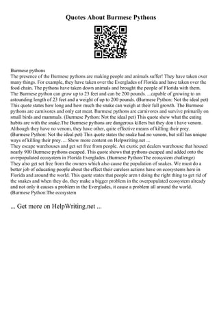 Quotes About Burmese Pythons
Burmese pythons
The presence of the Burmese pythons are making people and animals suffer! They have taken over
many things. For example, they have taken over the Everglades of Florida and have taken over the
food chain. The pythons have taken down animals and brought the people of Florida with them.
The Burmese python can grow up to 23 feet and can be 200 pounds. ...capable of growing to an
astounding length of 23 feet and a weight of up to 200 pounds. (Burmese Python: Not the ideal pet)
This quote states how long and how much the snake can weigh at their full growth. The Burmese
pythons are carnivores and only eat meat. Burmese pythons are carnivores and survive primarily on
small birds and mammals. (Burmese Python: Not the ideal pet) This quote show what the eating
habits are with the snake.The Burmese pythons are dangerous killers but they don t have venom.
Although they have no venom, they have other, quite effective means of killing their prey.
(Burmese Python: Not the ideal pet) This quote states the snake had no venom, but still has unique
ways of killing their prey. ... Show more content on Helpwriting.net ...
They escape warehouses and get set free from people. An exotic pet dealers warehouse that housed
nearly 900 Burmese pythons escaped. This quote shows that pythons escaped and added onto the
overpopulated ecosystem in Florida Everglades. (Burmese Python:The ecosystem challenge)
They also get set free from the owners which also cause the population of snakes. We must do a
better job of educating people about the effect their careless actions have on ecosystems here in
Florida and around the world. This quote states that people aren t doing the right thing to get rid of
the snakes and when they do, they make a bigger problem in the overpopulated ecosystem already
and not only it causes a problem in the Everglades, it cause a problem all around the world.
(Burmese Python:The ecosystem
... Get more on HelpWriting.net ...
 