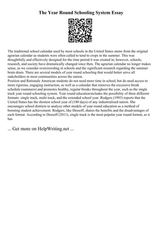 The Year Round Schooling System Essay
The traditional school calendar used by most schools in the United States stems from the original
agrarian calendar as students were often called to tend to crops in the summer. This was
thoughtfully and effectively designed for the time period it was created in; however, schools,
research, and society have dramatically changed since then. The agrarian calendar no longer makes
sense, as we consider overcrowding in schools and the significant research regarding the summer
brain drain. There are several models of year round schooling that would better serve all
stakeholders in most communities across the nation.
Position and Rationale American students do not need more time in school, but do need access to
more rigorous, engaging instruction, as well as a calendar that removes the excessive break
schedule (summers) and promotes healthy, regular breaks throughout the year, such as the single
track year round schooling system. Year round educationincludes the possibility of three different
formats: single track, multi track, and the extended school year. Rodgers (1993) reports that the
United States has the shortest school year of (180 days) of any industrialized nation. She
encourages school districts to analyze other models of year round education as a method of
boosting student achievement. Rodgers, like Dessoff, shares the benefits and the disadvantages of
each format. According to Dessoff (2011), single track is the most popular year round format, as it
has
... Get more on HelpWriting.net ...
 