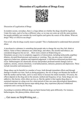 Discussion of Legalization of Drugs Essay
Discussion of Legalization of Drugs
In modern society, nowadays, there is a large debate on whether the drugs should be legalized.
Under this topic, each of us has a different value, so we may not come up with the same position,
but people probably just consider the word legalize and ignore the source of this debate. What are
drugs? Why is it illicit to use drugs?
First of all, what do drugs exactly mean to people? This is fundamental to understand their potential
abuse.
A psychoactive substance is something that people take to change the way they feel, think or
behave. Some of these substances are called drugs, and others, like alcohol and tobacco, are
considered dangerous but are not ... Show more content on Helpwriting.net ...
Stimulants can give rise to symptoms suggestive of intoxication, including tachycardia, pupillary
dilation, elevated blood pressure and nausea or vomiting. They can also cause violent and
aggressive behaviour, agitation and impaired judgement. A full blown delusional psychosis may
occur. Hallucinogens are chemically diverse and produce profound mental changes such as
euphoria, anxiety, sensory distortion, vivid hallucinations, delusion, paranoia and depression. These
include mescaline and marijuana.[2]
Drugs abuse can be harmful in a number of ways, both through immediate effects and through
damage to health over time. Such as during pregnancy, the use of drugs can threaten the health of
both the mother and her baby, and it is more likely to increase the infant mortality. Of course, the
effects depend on the drug and on the amount, method and frequency of use. Some drugs are very
addictive, like heroin, while others are less so. But the upshot is that regular drug abuse or
sustained exposure to a drug even for a short period of time can cause physiological dependence,
which means that when the person stops taking drugs, they experience physical withdrawal
symptoms and a craving for the drug.
According to scientists different drugs can harm human body quite differently. For instance,
hallucinogens, like phencyclidine, distort users
... Get more on HelpWriting.net ...
 