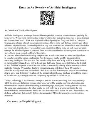 Essay on An Overview of Artificial Intelligence
An Overview of Artificial Intelligence
Artificial Intelligence, a concept that would make possible our most remote dreams, specially for
housewives. Would not it be interesting to know what is this marvelous thing that is going to make
our dreams come true? I think it is. AI(Artificial Intelligence) is a fairly new field in Computer
Science, my subject, which I found very interesting. AI it is not a well defined concept yet, which
it is not a surprise for me, considering that is a very new term and that it contains a word that is has
not been well defined either. Through the years, psychologist have come up with many different
concept for what intelligence is; some of them have become obsolete with the years, but there are a
few ... Show more content on Helpwriting.net ...
In contrast, it is the business of using computations to make machines act more intelligently or
to somehow amplify human intelligence. Any techniques can be used by a program to so
something intelligent. The term was first introduced by John McCarthy in 1956 at a conference
at Dartmounth College. It was only a decade ago that Larry Tester suggested that AI be defined
to be a field in Computer Science because before it was usually closely related to computational
methods. For only 47 years has this term been around, and only ten of those 47 years have
scientific actually dedicated to develop it. So it is acceptable that computer experts have not been
able to agree in a definition yet, after all, the concept of intelligence has been around for a couple
of decades and psychologist have not completely agreed in it is definition yet.
Today s technology is not advanced enough to provide us with something that can completely
fulfill the previous definition because otherwise, we will be already enjoying robobuttler, and
other machines capable of understanding human language, seeing and reacting to what they see
the same way a person does. In other words, we will be living in a world similar to the one
described in the Jetsons cartoon; would not that be wonderful? a dream for now. Nevertheless, we
do have technology that partially follows the concept of AI like for example, expert systems,
industrial
... Get more on HelpWriting.net ...
 
