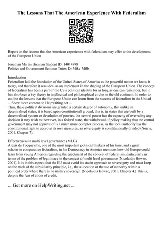 The Lessons That The American Experience With Federalism
Report on the lessons that the American experience with federalism may offer to the development
of the European Union
Jonathan Martin Brennan Student ID: 14014998
Politics and Government Seminar Tutor: Dr Mike Mills
Introduction
Federalism laid the foundation of the United States of America as the powerful nation we know it
today, and therefore it was ideal as an implement in the shaping of the European Union. The concept
of federalism has been a part of the US s political identity for as long as one can remember, but it
has also been a key theory in intellectual and philosophical circles in the old continent. In order to
outline the lessons that the European Union can learn from the success of federalism in the United
... Show more content on Helpwriting.net ...
Thus, these political divisions are granted a certain degree of autonomy, that unlike in
decentralised states, it is based upon constitutional ground, this is, in states that are built by a
decentralised system or devolution of powers, the central power has the capacity of overruling any
decision it may wish to; however, in a federal state, the withdrawal of policy making that the central
government may not approve of is a much more complex process, as the local authority has the
constitutional right to approve its own measures, as sovereignty is constitutionally divided (Norris,
2001. Chapter 7).
Effectiveness in multi level governance (MLG)
Alexis de Tocqueville, one of the most important political thinkers of his time, and a great
scholar in comparative federalism, in his Democracy in America mentions how old Europe could
learn from young America regarding the enactment of the concept of federalism, particularly in
terms of the problem of legitimacy in the context of multi level governance (Nicolaidis Howse,
2001). It is in this aspect, that the EU must avoid its statist approach to sovereignty and must keep
on the track of the subsidiarity principle, i.e., the allocation or the use of authority within a
political order where there is no unitary sovereign (Nicolaidis Howse, 2001. Chapter 4.) This is,
despite the fear of a loss of credit,
... Get more on HelpWriting.net ...
 