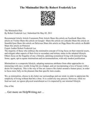 The Minimalist Diet By Robert Frederick Lee
The Minimalist Diet
By Robert Frederick Lee | Submitted On May 02, 2011
Recommend Article Article Comments Print Article Share this article on Facebook Share this
article on Twitter Share this article on Google+ Share this article on Linkedin Share this article on
StumbleUpon Share this article on Delicious Share this article on Digg Share this article on Reddit
Share this article on Pinterest
Expert Author Robert Frederick Lee
The majority of those who embrace the minimalist concept of living focus on their material assets,
and relegate other aspects of their lives to secondary and tertiary status in the adopted lifestyle.
Others focus on the frugality of one s lifestyle, adorning economical living with minimal living.
Some, again, opt to equate minimalism and environmentalism, with only modest justification.
Minimalism is a composite lifestyle, adopting numerous attributes from other approaches to
interacting with one s world, living life on a budget, and yet incorporating a love of luxury with a
desire for simplicity. This is the way of fine art: remove the clutter around a feature piece, in order
to focus more fully on the pleasure that that specific item exudes.
We, as minimalists, choose to de clutter our surroundings and our mind, in order to appreciate the
simplicity of living without that bric a brac. It is a relatively easy process. However, while we
feed our soul, we ignore physical nourishment as it is impacted by our minimal lifestyle.
One of the
... Get more on HelpWriting.net ...
 