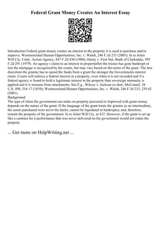 Federal Grant Money Creates An Interest Essay
Introduction Federal grant money creates an interest in the property it is used to purchase and/or
improve. Westmoreland Human Opportunities, Inc. v. Walsh, 246 F.3d 233 (2001); In re Joliet
Will Cty. Cmty. Action Agency, 847 F.2d 430 (1988); Henry v. First Nat. Bank of Clarksdale, 595
F.2d 291 (1979). An agency s claim to an interest in propertyafter the trustee has gone bankrupt or
lost the mortgage is recognized by the courts, but may vary based on the terms of the grant. The less
discretion the grantee has to spend the funds from a grant the stronger the Governments interest
claim. Courts will enforce a federal interest in a property, even when it is not recorded and if a
federal agency is found to hold a legitimate interest in the property than sovereign immunity is
applied and it is immune from attachments. See E.g., Wilcox v. Jackson ex dem. McConnel, 38
U.S. 498, 516 17 (1839); Westmoreland Human Opportunities, Inc. v. Walsh, 246 F.3d 233, 239 42
(2001).
Background
The type of claim the government can make on property procured or improved with grant money
depends on the nature of the grant. If the language of the grant treats the grantee as an intermediary,
the assets purchased were never the theirs, cannot be liquidated in bankruptcy and, therefore,
remain the property of the government. In re Joliet Will Cty. at 432. However, if the grant is set up
like a contract for a performance that was never delivered on the government would not retain the
property
... Get more on HelpWriting.net ...
 