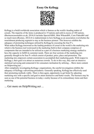 Essay On Kellogg
Kellogg is a build worldwide association which is famous as the world s heading maker of
cereals. The majority of the items is produced in 19 nations and sold in excess of 180 nations.
(Businesscasestudies.co.uk, 2014) It includes Special KВ®, Mini WheatsВ®, Corn FlakesВ® and
so much more.(Rooney, 2012) It is indeterminate to how Kellogg as an association overwhelms the
nourishment producing segment to stay as the business pioneer. This however exhibits the
adequacy of promoting techniques utilized by Kellogg by executing the four P s.
What makes Kellogg renowned as the leading producer of cereal in the world is the marketing mix
which is the business tool worn/used in the marketing field in their company comprises of
components that are intended to be utilized as a part of a business marketing strategy method to
have the capacity to fulfill its customer needs. There are four sections of the marketing mix
generally thought to be four P s which consist of product, price, place and promotion. The
marketing mix empowers certain association to accomplish their marketing goals. With respect to
Kellogg s, their goal is to attract as numerous crowds. To do in this way, they start an intensive
statistical surveying and connected it for consumers inclination by utilizing ... Show more content
on Helpwriting.net ...
After completely investigating Kellogg s organizations, the careful investigation exhibits the
adequacy of Kellogg s advertising procedures. Generally speaking, Kellogg has effectively used
their promoting methods viably. There is then again, opportunity to get better by adjusting
marketing mix with a specific end goal to attain distinctive and better results. The business may be
seen as one of the potential business in today s reality because of its extraordinary items and their
marketing
... Get more on HelpWriting.net ...
 