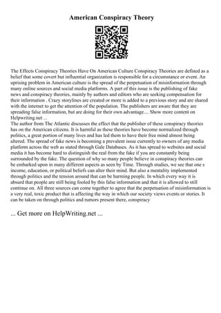 American Conspiracy Theory
The Effects Conspiracy Theories Have On American Culture Conspiracy Theories are defined as a
belief that some covert but influential organization is responsible for a circumstance or event. An
uprising problem in American culture is the spread of the perpetuation of misinformation through
many online sources and social media platforms. A part of this issue is the publishing of fake
news and conspiracy theories, mainly by authors and editors who are seeking compensation for
their information . Crazy storylines are created or more is added to a previous story and are shared
with the internet to get the attention of the population. The publishers are aware that they are
spreading false information, but are doing for their own advantage.... Show more content on
Helpwriting.net ...
The author from The Atlantic discusses the effect that the publisher of these conspiracy theories
has on the American citizens. It is harmful as these theories have become normalized through
politics, a great portion of many lives and has led them to have their free mind almost being
altered. The spread of fake news is becoming a prevalent issue currently to owners of any media
platform across the web as stated through Gale Databases. As it has spread to websites and social
media it has become hard to distinguish the real from the fake if you are constantly being
surrounded by the fake. The question of why so many people believe in conspiracy theories can
be embarked upon in many different aspects as seen by Time. Through studies, we see that one s
income, education, or political beliefs can alter their mind. But also a mentality implemented
through politics and the tension around that can be harming people. In which every way it is
absurd that people are still being fooled by this false information and that it is allowed to still
continue on. All three sources can come together to agree that the perpetuation of misinformation is
a very real, toxic product that is affecting the way in which our society views events or stories. It
can be taken on through politics and rumors present there, conspiracy
... Get more on HelpWriting.net ...
 