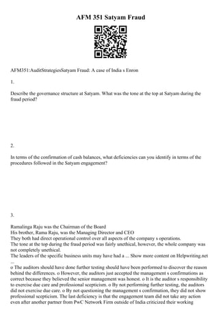 AFM 351 Satyam Fraud
AFM351:AuditStrategiesSatyam Fraud: A case of India s Enron
1.
Describe the governance structure at Satyam. What was the tone at the top at Satyam during the
fraud period?
2.
In terms of the confirmation of cash balances, what deficiencies can you identify in terms of the
procedures followed in the Satyam engagement?
3.
Ramalinga Raju was the Chairman of the Board
His brother, Rama Raju, was the Managing Director and CEO
They both had direct operational control over all aspects of the company s operations.
The tone at the top during the fraud period was fairly unethical, however, the whole company was
not completely unethical.
The leaders of the specific business units may have had a ... Show more content on Helpwriting.net
...
o The auditors should have done further testing should have been performed to discover the reason
behind the differences. o However, the auditors just accepted the management s confirmations as
correct because they believed the senior management was honest. o It is the auditor s responsibility
to exercise due care and professional scepticism. o By not performing further testing, the auditors
did not exercise due care. o By not questioning the management s confirmation, they did not show
professional scepticism. The last deficiency is that the engagement team did not take any action
even after another partner from PwC Network Firm outside of India criticized their working
 