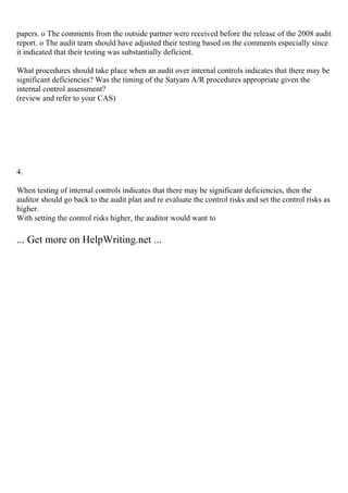 papers. o The comments from the outside partner were received before the release of the 2008 audit
report. o The audit team should have adjusted their testing based on the comments especially since
it indicated that their testing was substantially deficient.
What procedures should take place when an audit over internal controls indicates that there may be
significant deficiencies? Was the timing of the Satyam A/R procedures appropriate given the
internal control assessment?
(review and refer to your CAS)
4.
When testing of internal controls indicates that there may be significant deficiencies, then the
auditor should go back to the audit plan and re evaluate the control risks and set the control risks as
higher.
With setting the control risks higher, the auditor would want to
... Get more on HelpWriting.net ...
 