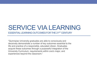 SERVICE VIA LEARNING
ESSENTIALLEARNING OUTCOMESFORTHE 21ST CENTURY
“Quinnipiac University graduates are able to consciously and
decisively demonstrate a number of key outcomes essential to the
life and practice of a responsible, educated citizen. Graduates
acquire these outcomes through a purposeful integration of the
University Curriculum, requirements within one's major, and
experiences beyond the classroom.”
 
