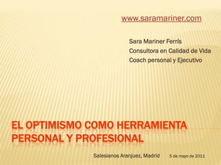 www.saramariner.com

                           Sara Mariner Ferrís
                           Consultora en Calidad de Vida
                           Coach personal y Ejecutivo




EL OPTIMISMO COMO HERRAMIENTA
PERSONAL Y PROFESIONAL
             Salesianos Aranjuez, Madrid   5 de mayo de 2011
 