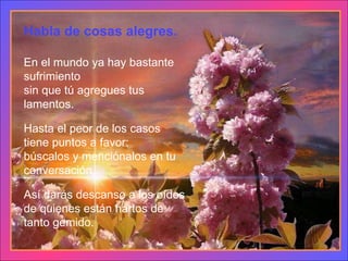 Habla de cosas alegres. En el mundo ya hay bastante sufrimiento sin que tú agregues tus lamentos. Hasta el peor de los casos tiene puntos a favor: búscalos y menciónalos en tu conversación. Así darás descanso a los oídos de quienes están hartos de tanto gemido. 