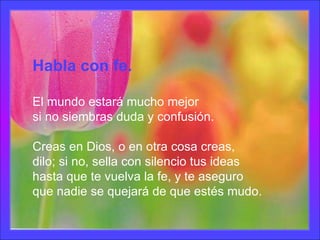 Habla con fe. El mundo estará mucho mejor si no siembras duda y confusión. Creas en Dios, o en otra cosa creas, dilo; si no, sella con silencio tus ideas hasta que te vuelva la fe, y te aseguro que nadie se quejará de que estés mudo. 