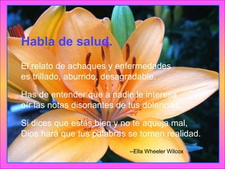 Habla de salud. El relato de achaques y enfermedades es trillado, aburrido, desagradable. Has de entender que a nadie le interesa oír las notas disonantes de tus dolencias. Si dices que estás bien y no te aqueja mal, Dios hará que tus palabras se tornen realidad. --Ella Wheeler Wilcox  