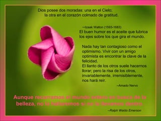 Nada hay tan contagioso como el optimismo. Vivir con un amigo optimista es encontrar la clave de la felicidad. El llanto de los otros suele hacernos llorar; pero la risa de los otros, invariablemente, irremisiblemente, nos hará reír.   --Amado Nervo El buen humor es el aceite que lubrica los ejes sobre los que gira el mundo. Aunque recorramos el mundo entero en busca de la belleza, no la hallaremos si no la llevamos dentro. Dios posee dos moradas: una en el Cielo;  la otra en el corazón colmado de gratitud.      -- Izaak Walton (1593-1683) --Ralph Waldo Emerson 
