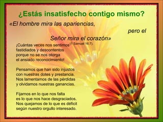 ¡Cuántas veces nos sentimos fastidiados y descontentos porque no se nos otorga el ansiado reconocimiento! Pensamos que han sido injustos con nuestras dotes y prestancia. Nos lamentamos de las pérdidas y olvidamos nuestras ganancias. Fijarnos en lo que nos falta es lo que nos hace desgraciados. Nos quejamos de lo que es déficit según nuestro orgullo interesado. ¿Estás insatisfecho contigo mismo? «El hombre mira las apariencias,  pero el Señor mira el corazón»   (1 Samuel 16:7). 