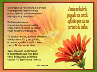 El corazón se nos hincha de envidia y albergamos resentimientos por no tener lo que hace a otros tan sagaces y despiertos. De tanto desvalorar nuestros rasgos más loables, empeoramos nuestra condición y nos hacemos miserables. Te suplico, Señor, que nos perdones tanta presunción y arrogancia, el querer agradar a los hombres, y no a Ti, que ves el alma. ¡Qué poco nos imaginamos la satisfacción que nos daría ver la belleza que se refleja cuando Tu Espíritu nos ilumina! --Anónimo Jesús no habría  pagado un precio infinito por un ser carente de valor. 