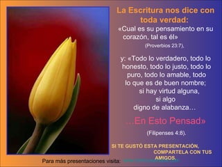 La Escritura nos dice con toda verdad:  «Cual es su pensamiento en su corazón, tal es él»  (Proverbios 23:7),   y: «Todo lo verdadero, todo lo honesto, todo lo justo, todo lo puro, todo lo amable, todo lo que es de buen nombre; si hay virtud alguna,  si algo digno de alabanza…  … En Esto Pensad» (Filipenses 4:8). SI TE GUST Ó  ESTA PRESENTACI Ó N,  COMPARTELA CON TUS AMIGOS. www.tommyswindow.com    Para m á s presentaciones visita: 