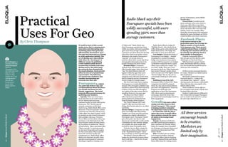 Practical  
                               
                                                                                                                                                                                          groups of attractions, such asWalt’s 
                                                                                                      Radio Shack says their                                                              favorite rides.
                                                                                                                                                                                             Virtual Items: Gowalla awards 
                                                                                                      Foursquare specials have been                                                       items randomly when users check in. 
                                                                                                                                                                                          Users can collect them, leave them 




                              Uses For Geo 
                                                                                                      wildly successful, with users
                                                                                                                                                                                          behind for other users to find or swap 
                                                                                                                                                                                          them with items other users have left 
                                                                                                                                                                                          behind. NASA, for example, offers 
                                                                                                      spending 350% more than                                                             items like virtual moon rocks and space 
                                                                                                                                                                                          shuttles for users checking in at NASA-

                                                                                                      average customers.                                                                  related facilities and science museums.

                                                                                                                                                                                          Facebook Places
                              By Chris Thompson                                                                                                                                           is the newest entrant to the
                                                                                                                                                                                          geolocation space, but it brings the
                                                  It would be hard to find a social            of “flash mob.” Radio Shack says                 Radio Shack offered a badge for           highest number of users thanks
                                                  media sector that is enjoying more           their Foursquare specials have been            “Holiday Heroes” who checked in at          to its immense size. Their service,
                                                  innovation (and disrupting more              wildly successful, with users spending         coffee shops, gyms, train stations and      called Facebook Places, is limited
                                                  marketing plans) than geosocial,             350% more than average customers.              Radio Shack stores. The badge was           to sharing one’s location with his or
                                                  affectionately shortened to “geo.”           Customers see alerts about the specials        their ticket to an in-store discount.       her friends and offering check-in
                                                  Geo may have been seen as a novelty          when they check in at nearby venues.             Core Badges: Taking advantage of          deals similar to Foursquare’s.
                                                  or niche application initially. The          Marketers who employ Foursquare’s              Foursquare’s core badges — Instead            Chipotle occasionally offers a 
                                                  act of sharing one’s whereabouts             “specials” service get access to               of paying for a custom Foursquare           buy-one-get-one-free deal for users 
                                                  with others by “checking in” at              analytics about their venues that show         badge, some businesses have gotten          checking in on Facebook Places.
    Chris Thompson, is                            different venues by publishing               demographic information about the              creative with Foursquare’s core badges.       With Facebook’s unique Charity 
    the author of the blog                        a GPS-enabled mobile device’s                people checking in at their venues.            AJ Bombers restaurant threw a party         deals, McDonald’s offered to donate 
    About Foursquare.                             location data certainly took some              Branded Pages: Companies                     where users could earn a staple “I’m        $1 to the Ronald McDonald House for 
    Hailed as                                     getting used to. But today many              without brick-and-mortar stores can            on a Boat” badge. They saw a 110%           each user who checked in.
    “Foursquare’s No. 1                           geo networks have dramatically               offer branded pages, where they leave          increase in check-ins. Other businesses 
    Fan” by the New York                          increased adoption. Each network             “tips” for their followers that will           have hosted “Swarm” parties where             All three services encourage brands to
    Observer, Chris                               offers its own set of promotional            appear within the app when users               users can earn one of the highly desired    be creative. Marketers are limited only by
    updates his blog                              opportunities. The following                 check in. The primary purpose is               “Swarm badges” (for 50, 250, 500 or         their imagination.
    multiple times a day                          are several ways marketers may               engaging users with your brand when            1,000 people checking in at the same           McDonald’s celebrated Foursquare
    with information                              consider incorporating geo                   they’re using the service. Foursquare          time).                                      Day [each April 16 — a play on the
    about the geo-                                networks into their mix.                     doesn’t charge for branded pages.                Building on top of the API:               4/4 calendar (four “squared” = 16)] by
    location giant’s                                                                             The New York Daily News employs              Foursquare offers a robust API. Many        entering anyone who became a McDonald’s
    growth, latest                                Foursquare is a digital                      Foursquare as a content distribution           companies have built Foursquare             Mayor that day into a drawing for a free
    features and new                              city guide that delivers tips and            channel. The newspaper publishes tips          check-ins, tips and recommendations         limited-edition T-shirt.
    badges.                                       recommendations about the places             that link to photos from their historical      into their own applications. American          Alamo Drafthouse Cinema offered a
                                                  you should visit based on your               archives. Users can click through to           Express even built their own                free screening at their theater with the most
                                                  friends’ suggestions. The social             see a photo of the place where they’re         application on top of the Foursquare        Facebook Places check-ins.
                                                  network offers several avenues for           standing  from 75 or 100 years ago.            API, where users received money-               Southern Comfort placed a billboard in
                                                  marketing your business.                       Windows Live Photo Gallery                   saving tips, shared the items they          New Orleans that encouraged Foursquare
                                                    Specials: There are seven types            offers tips from respected local               purchased and earned badges based on        users to check in to be entered in a contest
                                                  of specials that can be used to draw         photographers for getting the best             their engagement.                           for a free trip to Mardi Gras. 
                                                  in new visitors and encourage                shots at popular photo locations.
                                                  customer loyalty for brick-and-mortar          The Travel Channel, MTV and                  Gowalla            lets users collect
                                                  businesses. The “Newbie special”             LogoTV offer tips from their stars             stamps and other items in their
                                                  rewards customers on their first             listing their favorite places to eat, sleep    virtual “passport.” The concept
                                                  check-in (e.g., Radio Shack offers a 20%     and drink.                                     is helping members remember
                                                  discount). “Check-in specials” reward        Partner Badges: Companies can offer            the important events in their lives

                                                                                                                                                                                          All three services
                                                  customers any time they check in (e.g.,      their own badges (like Mayorships,             — in connection with the places
                                                  Chili’s offers free chips & salsa). Check-   “badges” are a form of social currency,        where they occur. Gowalla offers
                                                  in specials can also reward customers        packaged as a digital collectable) to          three primary rewards for users,
Eloqua Social Media ProBook




                                                                                                                                                                                                                                                        Eloqua Social Media ProBook
                                                  after multiple visits (e.g., Victoria’s 
                                                  Secret offers two free items with a $40 
                                                                                               Foursquare users. Foursquare doesn’t 
                                                                                               give a firm price, but they’ve said 
                                                                                                                                              all aimed at increasing brand
                                                                                                                                              engagement.
                                                                                                                                                                                          encourage brands
                                                  purchase on the third check-in). The 
                                                  most frequent visitor of venues listed 
                                                                                               $25,000 per month with a multi-month 
                                                                                               commitment is a fair estimate. Badges 
                                                                                                                                                Stamps: Businesses of all sizes 
                                                                                                                                              can offer special passport stamps to        to be creative.
                                                  on Foursquare is dubbed the “Mayor”          are probably the most sought-after             their customers on Gowalla. Disney 
                                                  of that location.  Many merchants offer 
                                                  “Mayor specials” to motivate people 
                                                                                               reward for many Foursquare users.
                                                                                                 Victoria’s Secret offers a badge for 
                                                                                                                                              Parks, for example, have a beautiful 
                                                                                                                                              set of stamps covering just about every 
                                                                                                                                                                                          Marketers are




                                                                                                                                                                                                                                          TweeT This!
                                                  to visit more frequently and compete 
                                                  for that social status. Mayor specials 
                                                                                               checking in to three of their stores or 
                                                                                               at the “Bombshell Hotspots” where 
                                                                                                                                              attraction in Disneyland and Walt 
                                                                                                                                              Disney World.                               limited only by
                                                  honor the customer loyalty and               they’ve left tips on their branded page.          Pins: Gowalla’s pins are similar 
                                                  engagement (e.g., Radio Shack offers 
                                                  them a 20% discount, as well). Other 
                                                                                                 The History Channel offers two 
                                                                                               badges for checking in at places where 
                                                                                                                                              to Foursquare’s badges. National 
                                                                                                                                              Geographic offers a pin for checking 
                                                                                                                                                                                          their imagination.
                                                  specials reward groups of customers          they’ve left tips — one for the US and         in at three National Parks and Disney 
20




                                                  checking in together, creating a sort        one for London.                                Parks offers them for visiting certain 




                                                                                                                                                                                                                                                        21
 