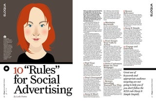 When you think of social advertising,
                                                               you might think of the ads you see
                                                                                                                luck.  Folks have a short attention 
                                                                                                                span, and you’ll need to use those 
                                                                                                                                                             8 Revere
                                                               on the side of your Facebook profile             140 character elevator pitch skills          Relevance
                                                               first, and you would be partially                you’ve been honing to catch their eye        Make sure your social ads are relevant 
                                                               right. Social advertising is about               as quickly as possible, then use your        to the audience they are being delivered 
                                                               advertising on social networks. It’s             content skills to make their attention       to.  Advertising summer’s hottest tear-
                                                               also about enticing people to interact           stick to your brand long enough to           away jeans/shorts would be a great 
                                                               with your ads and your brand, not                engage.                                      fit for Facebook or Twitter, and even 
                                                               just block them out.                                                                          geolocation services if you have brick 
                                                                 Social advertising challenges the 
                                                               brand to appeal to the customer in 
                                                                                                                4 Maximize                                   and mortar stores, but LinkedIn and 
                                                                                                                                                             SlideShare most likely won’t be a fit for 
                                                               new ways. After all, brands are not              Keywords                                     that clothing type or brand. In the end, 
                                                               always a welcomed participant in the             One way to avoid wasting your                relevance is key.
                                                               social Web. The idea is for your ad to           money is to become a keyword 
                                                               complement – even augment – your                 ninja.  Sites like Google make it easy       9 Keep It Simple
                                                               audience’s social experience and enhance         with tools like the free Keyword Tool        Great use of keywords and appropriate 
                                                               brand engagement and trigger purchase            (https://adwords.google.com/select/          audience targeting are not going to 
                                                               transactions.                                    KeywordToolExternal), but there are a        help you if you don’t follow the KISS 
                                                                 Social advertising is designed to              plethora of options out there for brands     rule (Keep It Simple Stupid).  Once you 
                                                               leverage what the ad platform knows              looking to see what words bring them         get your potential customer engaged 
                                                               about the potential customer’s interests         the most traction, what words their          don’t make it difficult to interact with 
                                                               and values. When executed effectively,           competitors use and what people search       or participate in your ad campaign. The 
    Leslie Poston,                                             social advertising is a powerful brand           for related to their industry.               less clicks you ask folks to make, the 
    co-author of Twitter                                       affinity tool.  It can even inspire friend-to-                                                shorter the forms you have them fill out, 
    for Dummies (Now in                                        friend recommendations, which is one of          5 Don’t Forget                               the easier you make it for them to share 
    its 2nd edition!) and
    founder of
                                                               the most powerful forms of advertising.  
                                                               Executed poorly, social advertising may 
                                                                                                                Your Calls to                                and interact, the better your social 
                                                                                                                                                             advertising campaign will perform. 
    Magnitude Media, is                                        result in critical (and permanent) brand         Action
    a speaker and leading
    authority in emerging
                                                               reviews and negative ad interactions – 
                                                               from blocking the ad to becoming the 
                                                                                                                Marketers talk about calls to action 
                                                                                                                often. There is a reason for that: people 
                                                                                                                                                             10 Engage and
    media, transmedia,                                         latest negative Twitter trending topic.          are simply more likely to engage with        Entertain
    content, brand and                                         Always be mindful of not only who your           your brand if you tell them to … then        We all know the golden days of a 
    business growth with                                       audience is and where they congregate            make it easy.  Whether you have them         captive television or radio audience 
    a concentration in                                         online, but also what their values are and       click a button, fill out a form, retweet     are long gone, but the tendency to 
    food, wine, spirits,                                       how they want to interact with you.              something for you or whatever else           broadcast is still there. You’re tossing 
    off-beat brands,                                             So how do you go about doing it? How           you can think of, making it clear what       your brand voice into a sea of hundreds 
    corporations, retail,                                      do you engage your audience on social            you need your potential customer to          of thousands of brand voices. People 
    hospitality, music                                         ad platforms in a way that complements           do will make it that much more likely        choose which ones they listen to, 
    and film                                                   their social experience? You start with          to actually get done. Remember, social       and the more engaging, human and 
                                                               these 10 steps:                                  advertising is all about engagement -        entertaining or informative you can be, 
                                                                                                                make it simple.                              the more likely it is that they will choose 
                                                               1 Find Your                                      6 Drive Customers
                                                                                                                                                             you. Once people choose a brand they 




                                            10 “Rules”  
                                             
                                                                                                                                                             are 64% more likely to become brand 
                                                               Audience                                         Home (to Your                                loyal to that brand. 
                                                               Assuming that you know where your 
                                                               potential customers are can get you              Webpage)
                                                               into a situation where you over spend            As a brand, you want to have a presence 
                                                               on your ad budget. Taking the time to            on appropriate social networking sites, 

                                                                                                                                                   Great use of
                                                               research your target demographic and             but try to avoid having the sites be 
                                                               find out where they spend their time             your only online presence. Your best 




                                            for  Social 
                                                 
                                                               online and on mobile services will only          bet for tracking metrics and enticing 
                                                               save you money and time in the end.
                                                                                                                                                   keywords and
                                                                                                                customers to engage and buy is to have 
                                                                                                                a great website and use your social 
                                                               2 Don’t Overspend
                                                               Do you really need to spend hundreds             targeted landing pages.            appropriate audience
                                                                                                                advertising to drive customers to your 
Eloqua Social Media ProBook




                                                                                                                                                                                                            Eloqua Social Media ProBook
                                                               of thousands of dollars on one ad 
                                                               campaign? Are you paying attention       7 Beware                                   targeting are not
                                                               to your daily and monthly spend          Spreading



                                            Advertising 
                                                                                                        Yourself Too Thin going to help you if
                                                               with ongoing ads that are charged to 
                                                               credit cards and easily forgotten, like 
                                                               Facebook Ads, LinkedIn’s Display         Pick a couple of social advertising sites 
                                                               Ads and the tried and true Google        at a time. Trying to blast the entire      you don’t follow the
                              TweeT This!




                                                               Adwords?  The internet is a treasure     Internet with your social ads is not only 
                                                               trove of information. Spend your time 
                                                               before you spend your money.
                                                                                                        a waste of money and time, but harder 
                                                                                                        to track and fine tune. Less frequent,     KISS rule (Keep It
                                                                                                        higher quality ad engagement in a more 
                                                               3 Keep It Short                          targeted and audience appropriate way  Simple Stupid).
                                                               If you thought mastering the 140         is always better.
                                            By Leslie Poston
36




                                                                                                                                                                                                            37
                                                               character tweet was easy, you’re in 
 