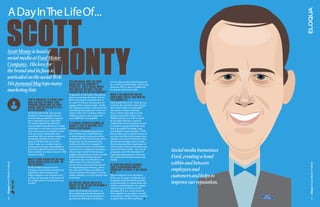 a day in the life of...

Scott
     
  Monty
    Scott Monty is head of
    social media at Ford Motor
    Company. His love for
    the brand and its fans is
    unrivaled on the social Web.
                                                                                       you obviously love The Ford
    His personal blog tops many                                                        brand and The coMPany’s
                                                                                                                                   we’re seeing social media being used 
                                                                                                                                   by a variety of individuals. But for any 
                                                                                       ProducTs. can a social Media                business, PR is a mix of traditional, 
    marketing lists                                                                    Pro succeed wiThouT Feeling
                                                                                       Passion For his or her coMPany?
                                                                                                                                   broadcast and social media.

                                                                                       It depends on the kinds of programs         whaT’s The QuesTion you geT
                                                                                       they’re executing. For those of us at       asKed MosT oFTen, and how do
                                            you’ve Managed To sTriKe ThaT              Ford, the passion absolutely has to         you answer iT?
                                            rare balance beTween your                  be a part of what we do, because we         That would have to be, “How do you 
                                            Personal brand and The Ford                engage with so many people - inside         convince the executive team at Ford 
                                            brand. how do you do iT? is iT             the company and out - and need to be        that social media is worthwhile?”
                                            arT or science?                            convincing and authentic in how we          My answer is that we already 
                                            To tell you the truth, I’m not sure.       convey what we’re trying to achieve.        have a culture that makes social 
                                            It kind of comes naturally for me.         Without passion, that’s quite a bit         media a natural fit. When Alan 
                                            So from that perspective, I suppose        more difficult to accomplish.               Mulally joined us as CEO in 2006, 
                                            you could call it an art. But there                                                    he brought with him a spirit of 
                                            are certain things that all brand          iF a social sTraTegy cannoT be              collaboration and transparency, not 
                                            representatives should keep in mind        direcTly Tied To revenue, is iT             to mention a great leadership style 
                                            when they’re out there: be personable,     worTh conTinuing?                           that is grounded in simple, open 
                                            treat others as you would have them        I think it’s eventually important in        and frequent communication. With 
                                            treat you, keep a thick skin, and          the evolution of a social business.         that in place, not to mention some of 
                                            remember that you always represent         A direct impact to sales may not be         our big wins (Fiesta Movement, 2011 
                                            the brand, whether you’re on the           immediately felt, but there are other       Explorer reveal on Facebook), it has 
                                            clock or off the clock. Every day          things that can be measured that            become increasingly easier to help 
                                            when I wake up, I realize what an          lead back to ROI. For example, if           them understand the importance of 
                                            amazing honor and responsibility it        social media is used to create brand        social media. When we measure and 
                                            is to serve a global brand, and I keep 
                                            that in mind every time I interact with 
                                                                                       awareness or to improve reputation, 
                                                                                       what is that worth? Or if customer 
                                                                                                                                   report back the results - not only of 
                                                                                                                                   programs, but of the drumbeat of            Social media humanizes
                                            someone online.                            insights gleaned from social networks       reputation improvement. They see 

                                            whaT’s your vision For The role
                                                                                       lead to a better business process 
                                                                                       or practice, how can that drive cost 
                                                                                                                                   the connection between action and 
                                                                                                                                   results.
                                                                                                                                                                               Ford, creating a bond
                                            social Media Plays aT Ford - in            efficiencies? Or in the customer 
                                                                                                                                                                               within and between
Eloqua Social Media ProBook




                                                                                                                                                                                                         Eloqua Social Media ProBook
                                            one senTence?                              service arena, how much was saved           is There one social channel
                                            Social media humanizes Ford,               by eliminating unnecessary calls to         ThaT’s disProPorTionaTely
                                            creating a bond within and between 
                                            employees and customers and 
                                                                                       the call center? These are different 
                                                                                       ways to measure the impact of social 
                                                                                                                                   iMPorTanT To Ford? iF so, which
                                                                                                                                   is iT?
                                                                                                                                                                               employees and
                                            helps to improve our reputation by 
                                            putting our message in the hands of 
                                                                                       media, whether or not it’s directly tied 
                                                                                       to revenue. 
                                                                                                                                   That would have to be Facebook. 
                                                                                                                                   With over 60 pages worldwide and 
                                                                                                                                                                               customers and helps to
                                            the people who are most likely to be                                                   Facebook being the forefront of the 
                                                                                                                                                                               improve our reputation.
                              TweeT This!




                                            trusted.                                   do you Feel social Media is a               social channels, we spend quite a bit 
                                                                                       subseT oF Pr, or has Pr becoMe a            of time considering how we engage 
                                                                                       subseT oF social?                           with our fans on Facebook. But 
                                                                                       Every PR professional needs to at           bringing all of our social channels 
                                                                                       least understand the fundamentals           back together in one place is equally 
                                                                                       of social media. From journalists to        as important, which is why we spend 
                                                                                       government officials to celebrities,        so much time on The Ford Story. 
10




                                                                                                                                                                                                         11
 