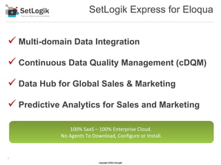 SetLogik Express for Eloqua


 Multi-domain Data Integration
 Continuous Data Quality Management (cDQM)
 Data Hub for Global Sales & Marketing
 Predictive Analytics for Sales and Marketing

               100% SaaS – 100% Enterprise Cloud.
            No Agents To Download, Configure or Install.


1

                            Copyright ©2012 SetLogik
 
