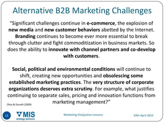 Alternative B2B Marketing Challenges
  “Significant challenges continue in e-commerce, the explosion of
 new media and new customer behaviors abetted by the Internet.
    Branding continues to become ever more essential to break
 through clutter and fight commoditization in business markets. So
 does the ability to innovate with channel partners and co-develop
                           with customers.

      Social, political and environmental conditions will continue to
            shift, creating new opportunities and obsolescing some
   established marketing practices. The very structure of corporate
  organizations deserves extra scrutiny. For example, what justifies
 continuing to separate sales, pricing and innovation functions from
 Oliva & Donath (2009)
                            marketing management?”

11                        Marketing Elo[q]ution Lessons   19th April 2012
 