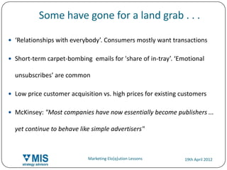 Some have gone for a land grab . . .

 ‘Relationships with everybody’. Consumers mostly want transactions


 Short-term carpet-bombing emails for 'share of in-tray’. ‘Emotional

     unsubscribes’ are common

 Low price customer acquisition vs. high prices for existing customers


 McKinsey: "Most companies have now essentially become publishers ...

     yet continue to behave like simple advertisers"



16                             Marketing Elo[q]ution Lessons   19th April 2012
 