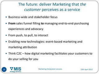The future: deliver Marketing that the
                 customer perceives as a service
      Business-wide and stakeholder focus

      From sales funnel filling to managing end-to-end purchasing
       experiences and advocacy
      From push, to pull, to interact

      Enabling new technologies: event-based marketing and
       marketing attribution
      Think C2C – how digital marketing facilitates your customers to
       do your selling for you


18                               Marketing Elo[q]ution Lessons   19th April 2012
 