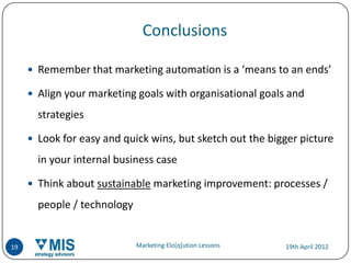Conclusions

      Remember that marketing automation is a ‘means to an ends’

      Align your marketing goals with organisational goals and

       strategies

      Look for easy and quick wins, but sketch out the bigger picture

       in your internal business case

      Think about sustainable marketing improvement: processes /

       people / technology


19                           Marketing Elo[q]ution Lessons   19th April 2012
 