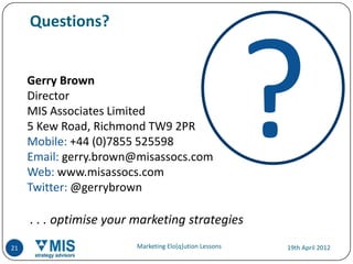 Questions?


     Gerry Brown
     Director
     MIS Associates Limited
     5 Kew Road, Richmond TW9 2PR
     Mobile: +44 (0)7855 525598
     Email: gerry.brown@misassocs.com
     Web: www.misassocs.com
     Twitter: @gerrybrown

     . . . optimise your marketing strategies
21                       Marketing Elo[q]ution Lessons   19th April 2012
 