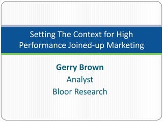 Setting The Context for High
Performance Joined-up Marketing

         Gerry Brown
           Analyst
        Bloor Research
 