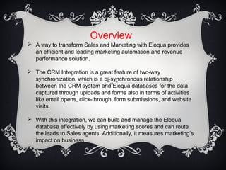 Overview
 A way to transform Sales and Marketing with Eloqua provides
an efficient and leading marketing automation and revenue
performance solution.
 The CRM Integration is a great feature of two-way
synchronization, which is a bi-synchronous relationship
between the CRM system and Eloqua databases for the data
captured through uploads and forms also in terms of activities
like email opens, click-through, form submissions, and website
visits.
 With this integration, we can build and manage the Eloqua
database effectively by using marketing scores and can route
the leads to Sales agents. Additionally, it measures marketing’s
impact on business
 