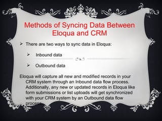 Methods of Syncing Data Between
Eloqua and CRM
 There are two ways to sync data in Eloqua:
 Inbound data
 Outbound data
Eloqua will capture all new and modified records in your
CRM system through an Inbound data flow process.
Additionally, any new or updated records in Eloqua like
form submissions or list uploads will get synchronized
with your CRM system by an Outbound data flow
process.
 