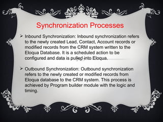 Synchronization Processes
 Inbound Synchronization: Inbound synchronization refers
to the newly created Lead, Contact, Account records or
modified records from the CRM system written to the
Eloqua Database. It is a scheduled action to be
configured and data is pulled into Eloqua.
 Outbound Synchronization: Outbound synchronization
refers to the newly created or modified records from
Eloqua database to the CRM system. This process is
achieved by Program builder module with the logic and
timing.
 